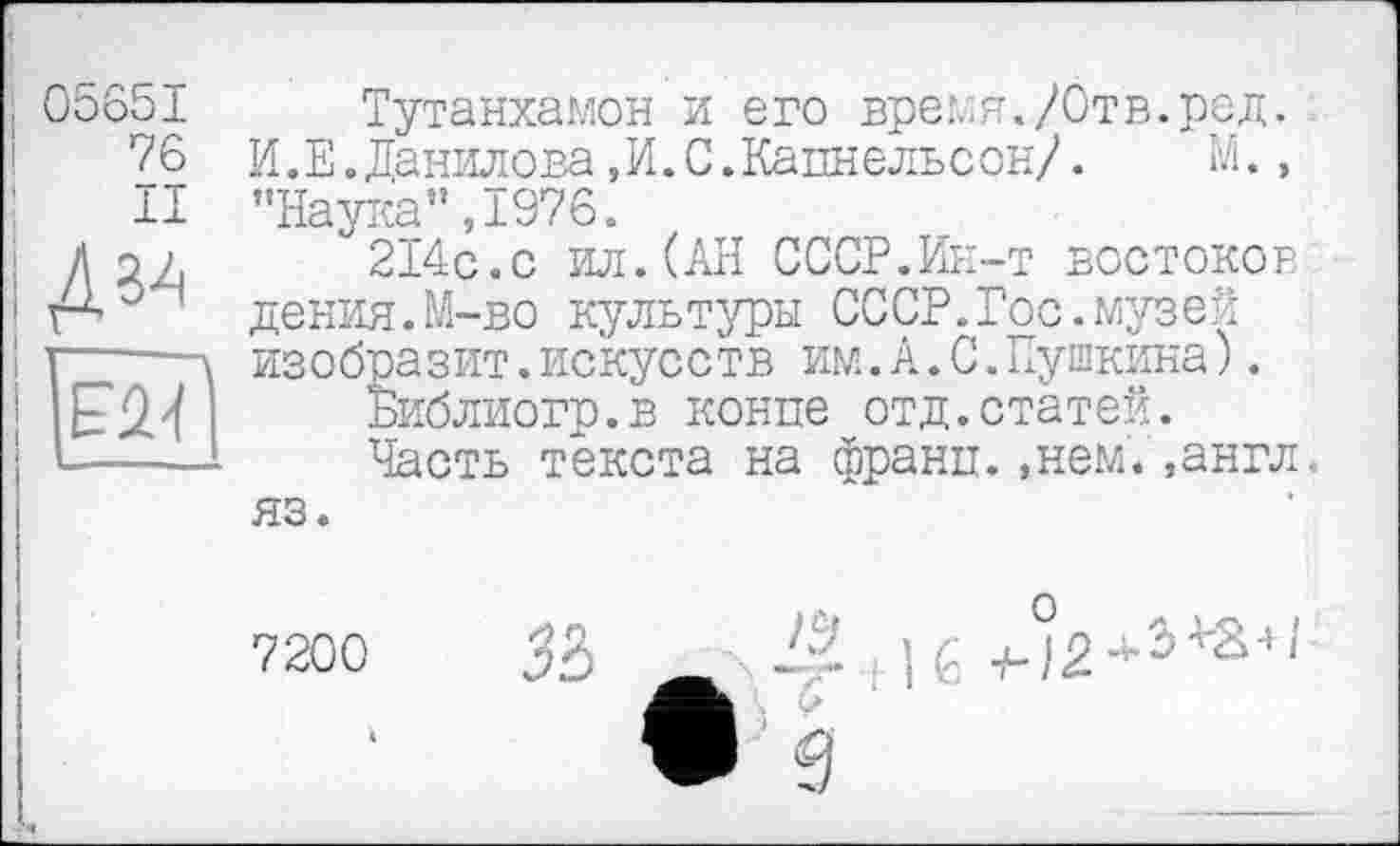 ﻿05651
76
II

Тутанхамон и его время./Отв.ред. И.Е.Данилова,И.С.Кацнельсон/. М., "Наука”,1976.
214с.с ил.(АН СССР.Ин-т востоков дения.М-во культуры СССР.Гос.музей изобразит.искусств им.А.С.Пушкина).
Библиогр.в конце отд.статей.
Часть текста на франц.,нем.,англ, яз.
7200